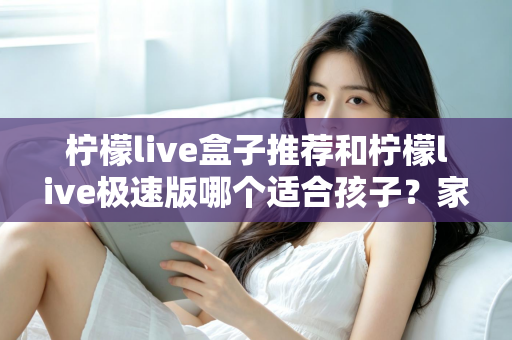 柠檬live盒子推荐和柠檬live极速版哪个适合孩子?家长必看的深度对比与选择指南 柠檬live盒子推荐和柠檬live极速版哪个适合孩子?家长必看的深度对比与选择指南