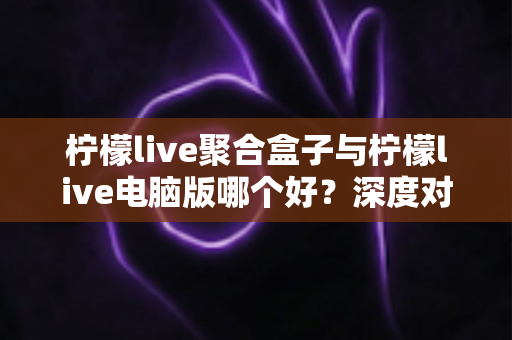 柠檬live聚合盒子与柠檬live电脑版哪个好?深度对比评测助你轻松做出最佳选择 柠檬live聚合盒子与柠檬live电脑版哪个好?深度对比评测助你轻松做出最佳选择