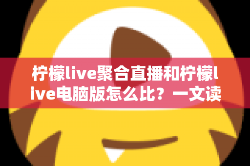 柠檬live聚合直播和柠檬live电脑版怎么比？一文读懂两者差异与最佳选择方案