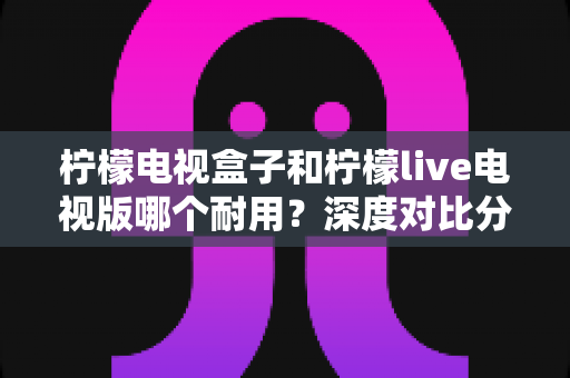 柠檬电视盒子和柠檬live电视版哪个耐用？深度对比分析与长久使用全指南