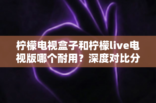 柠檬电视盒子和柠檬live电视版哪个耐用？深度对比分析与长久使用全指南