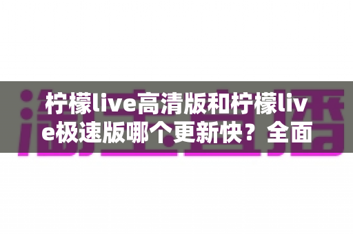 柠檬live高清版和柠檬live极速版哪个更新快?全面对比解析帮你选对版本 柠檬live高清版和柠檬live极速版哪个更新快?全面对比解析帮你选对版本