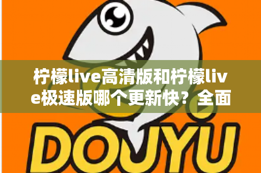 柠檬live高清版和柠檬live极速版哪个更新快？全面对比解析帮你选对版本