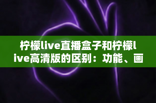 柠檬live直播盒子和柠檬live高清版的区别：功能、画质与使用场景全面对比指南