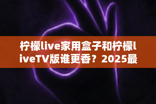 柠檬live家用盒子和柠檬liveTV版谁更香？2025最全对比评测帮你选对不踩坑