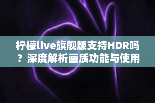 柠檬live旗舰版支持HDR吗?深度解析画质功能与使用全指南 柠檬live旗舰版支持HDR吗?深度解析画质功能与使用全指南