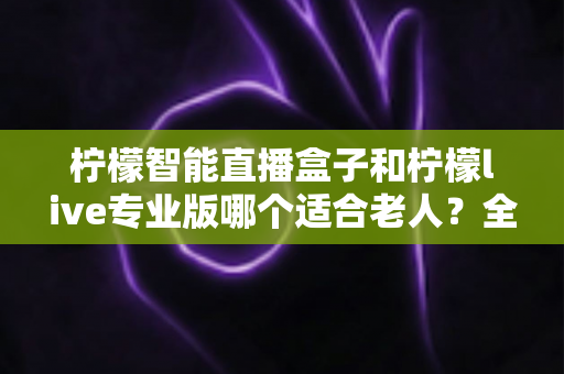 柠檬智能直播盒子和柠檬live专业版哪个适合老人？全面对比分析与选购指南