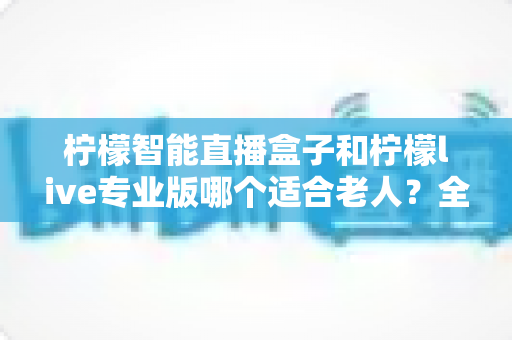 柠檬智能直播盒子和柠檬live专业版哪个适合老人？全面对比分析与选购指南