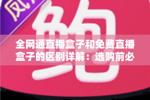 全网通直播盒子和免费直播盒子的区别详解：选购前必须了解的功能、价格与使用体验全面对比指南