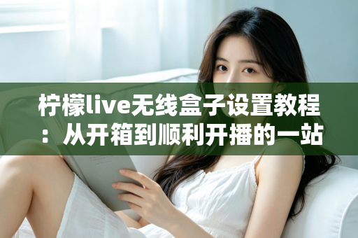 柠檬live无线盒子设置教程:从开箱到顺利开播的一站式指南 柠檬live无线盒子设置教程:从开箱到顺利开播的一站式指南