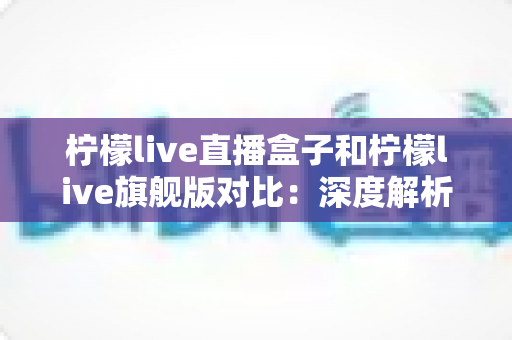 柠檬live直播盒子和柠檬live旗舰版对比：深度解析两大版本差异，帮您轻松选出更适合的家庭影音方案