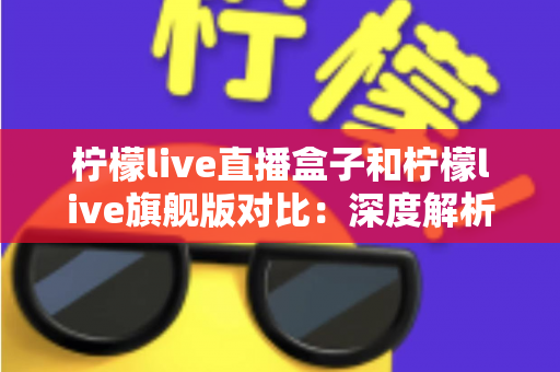 柠檬live直播盒子和柠檬live旗舰版对比：深度解析两大版本差异，帮您轻松选出更适合的家庭影音方案
