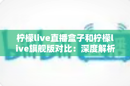 柠檬live直播盒子和柠檬live旗舰版对比：深度解析两大版本差异，帮您轻松选出更适合的家庭影音方案