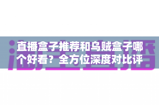 直播盒子推荐和乌贼盒子哪个好看？全方位深度对比评测，帮你选出最适合自己的观影利器