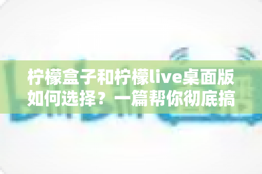 柠檬盒子和柠檬live桌面版如何选择?一篇帮你彻底搞懂的实用指南(2025最新对比) 柠檬盒子和柠檬live桌面版如何选择?一篇帮你彻底搞懂的实用指南(2025最新对比)