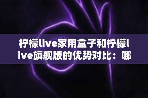 柠檬live家用盒子和柠檬live旗舰版的优势对比:哪款电视盒子更值得入手? 柠檬live家用盒子和柠檬live旗舰版的优势对比:哪款电视盒子更值得入手?
