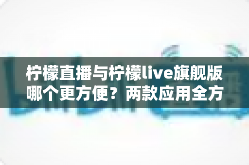 柠檬直播与柠檬live旗舰版哪个更方便?两款应用全方位对比助你轻松选择 柠檬直播与柠檬live旗舰版哪个更方便?两款应用全方位对比助你轻松选择