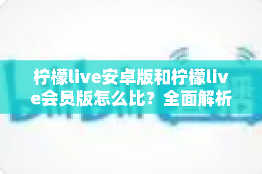 柠檬live安卓版和柠檬live会员版怎么比?全面解析版本差异与选择指南 柠檬live安卓版和柠檬live会员版怎么比?全面解析版本差异与选择指南