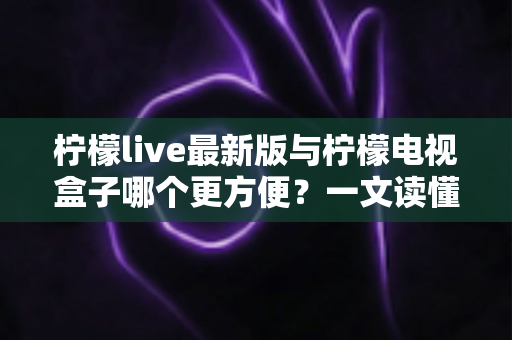 柠檬live最新版与柠檬电视盒子哪个更方便？一文读懂两大观影方案的区别与选择指南