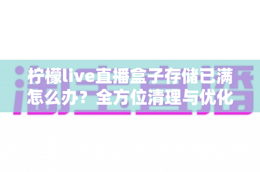 柠檬live直播盒子存储已满怎么办？全方位清理与优化指南帮您轻松解决空间难题