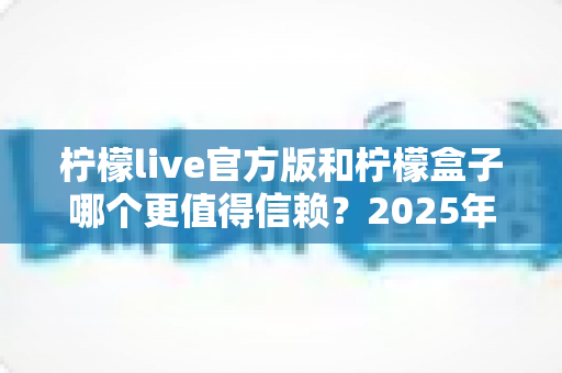 柠檬live官方版和柠檬盒子哪个更值得信赖?2025年最全对比评测与安全使用指南 柠檬live官方版和柠檬盒子哪个更值得信赖?2025年最全对比评测与安全使用指南