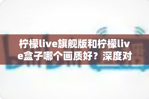 柠檬live旗舰版和柠檬live盒子哪个画质好?深度对比解析助你选出最佳观影方案 柠檬live旗舰版和柠檬live盒子哪个画质好?深度对比解析助你选出最佳观影方案