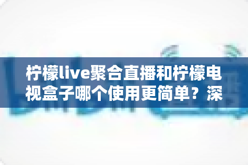 柠檬live聚合直播和柠檬电视盒子哪个使用更简单?深度对比帮你选对不踩坑 柠檬live聚合直播和柠檬电视盒子哪个使用更简单?深度对比帮你选对不踩坑