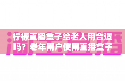 柠檬直播盒子给老人用合适吗？老年用户使用直播盒子的利弊分析与选购指南