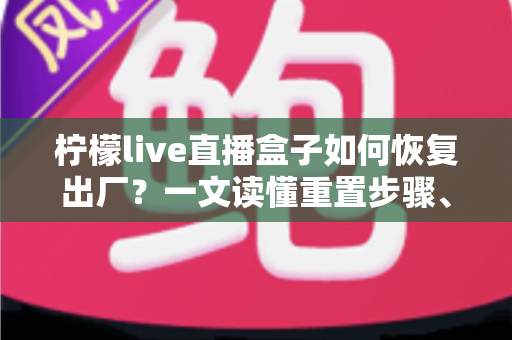 柠檬live直播盒子如何恢复出厂?一文读懂重置步骤、注意事项与常见问题 柠檬live直播盒子如何恢复出厂?一文读懂重置步骤、注意事项与常见问题