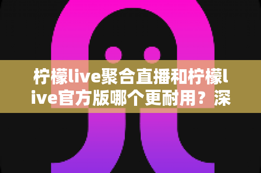 柠檬live聚合直播和柠檬live官方版哪个更耐用?深度对比分析与选择指南 柠檬live聚合直播和柠檬live官方版哪个更耐用?深度对比分析与选择指南