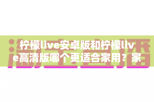 柠檬live安卓版和柠檬live高清版哪个更适合家用？家用场景深度对比与选购指南