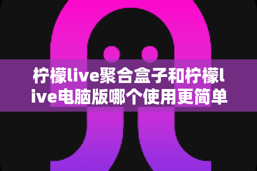 柠檬live聚合盒子和柠檬live电脑版哪个使用更简单?全方位对比评测帮你轻松选对工具 柠檬live聚合盒子和柠檬live电脑版哪个使用更简单?全方位对比评测帮你轻松选对工具