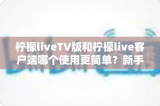 柠檬liveTV版和柠檬live客户端哪个使用更简单?新手必看的全面对比与选择指南 柠檬liveTV版和柠檬live客户端哪个使用更简单?新手必看的全面对比与选择指南