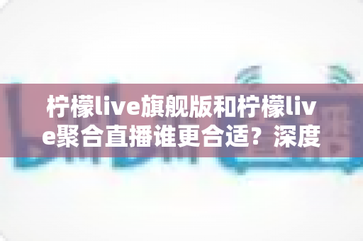 柠檬live旗舰版和柠檬live聚合直播谁更合适?深度对比评测帮你选出最佳直播工具 柠檬live旗舰版和柠檬live聚合直播谁更合适?深度对比评测帮你选出最佳直播工具