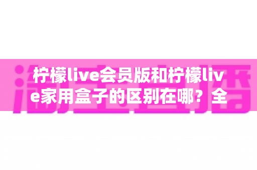 柠檬live会员版和柠檬live家用盒子的区别在哪？全面解析两大版本差异，帮你选对最适合的观影方案