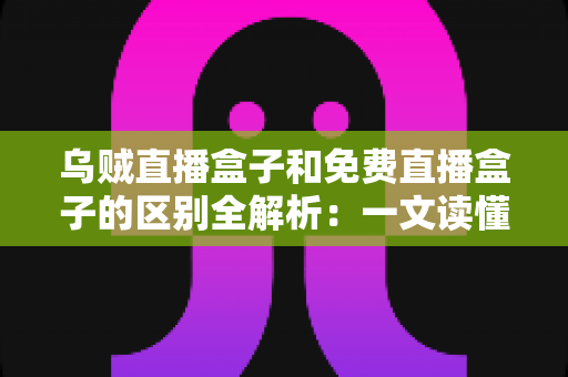 乌贼直播盒子和免费直播盒子的区别全解析：一文读懂如何挑选更适合你的直播盒子