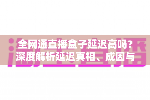 全网通直播盒子延迟高吗？深度解析延迟真相、成因与低延迟优化全攻略