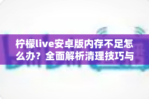柠檬live安卓版内存不足怎么办?全面解析清理技巧与预防方案,让直播体验流畅不卡顿 柠檬live安卓版内存不足怎么办?全面解析清理技巧与预防方案,让直播体验流畅不卡顿