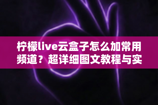 柠檬live云盒子怎么加常用频道？超详细图文教程与实用技巧全面解析