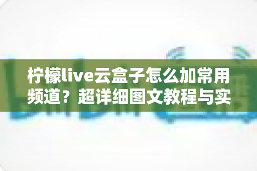 柠檬live云盒子怎么加常用频道？超详细图文教程与实用技巧全面解析