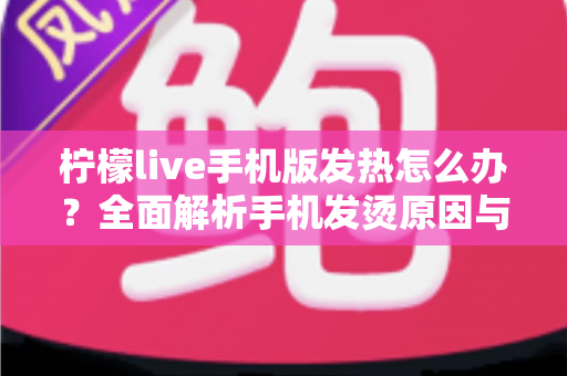 柠檬live手机版发热怎么办？全面解析手机发烫原因与实用降温技巧指南