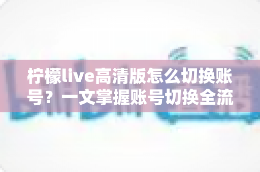 柠檬live高清版怎么切换账号?一文掌握账号切换全流程与多账号管理技巧 柠檬live高清版怎么切换账号?一文掌握账号切换全流程与多账号管理技巧