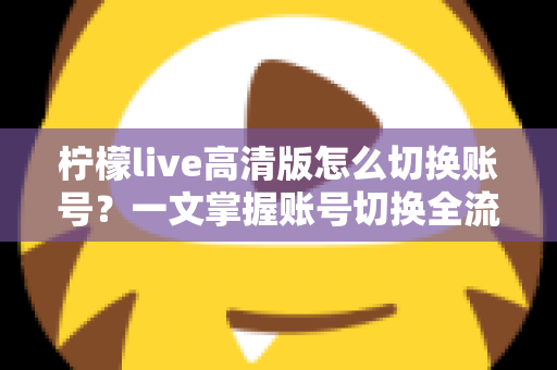 柠檬live高清版怎么切换账号?一文掌握账号切换全流程与多账号管理技巧 柠檬live高清版怎么切换账号?一文掌握账号切换全流程与多账号管理技巧