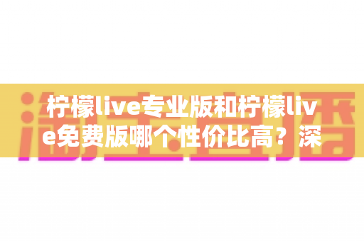 柠檬live专业版和柠檬live免费版哪个性价比高？深度对比评测帮你选出最划算的选择