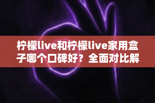 柠檬live和柠檬live家用盒子哪个口碑好？全面对比解析帮你选对不踩坑