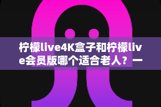 柠檬live4K盒子和柠檬live会员版哪个适合老人?一篇文章帮您选对孝心好物 柠檬live4K盒子和柠檬live会员版哪个适合老人?一篇文章帮您选对孝心好物