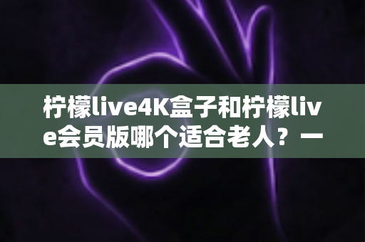 柠檬live4K盒子和柠檬live会员版哪个适合老人?一篇文章帮您选对孝心好物 柠檬live4K盒子和柠檬live会员版哪个适合老人?一篇文章帮您选对孝心好物