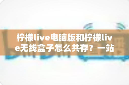 柠檬live电脑版和柠檬live无线盒子怎么共存?一站式设备协同使用全攻略 柠檬live电脑版和柠檬live无线盒子怎么共存?一站式设备协同使用全攻略
