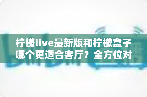 柠檬live最新版和柠檬盒子哪个更适合客厅?全方位对比助你打造理想家庭影音中心 柠檬live最新版和柠檬盒子哪个更适合客厅?全方位对比助你打造理想家庭影音中心