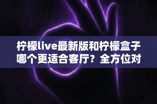 柠檬live最新版和柠檬盒子哪个更适合客厅?全方位对比助你打造理想家庭影音中心 柠檬live最新版和柠檬盒子哪个更适合客厅?全方位对比助你打造理想家庭影音中心